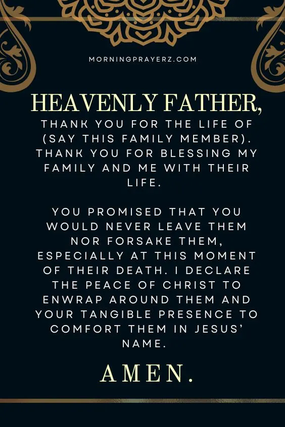 Heavenly Father, thank You for the life of (say this family member). Thank You for blessing my family and me with their life. You promised that You would never leave them nor forsake them, especially at this moment of their death. I declare the peace of Christ to enwrap around them and Your tangible presence to comfort them in Jesus&rsquo; name. Amen.