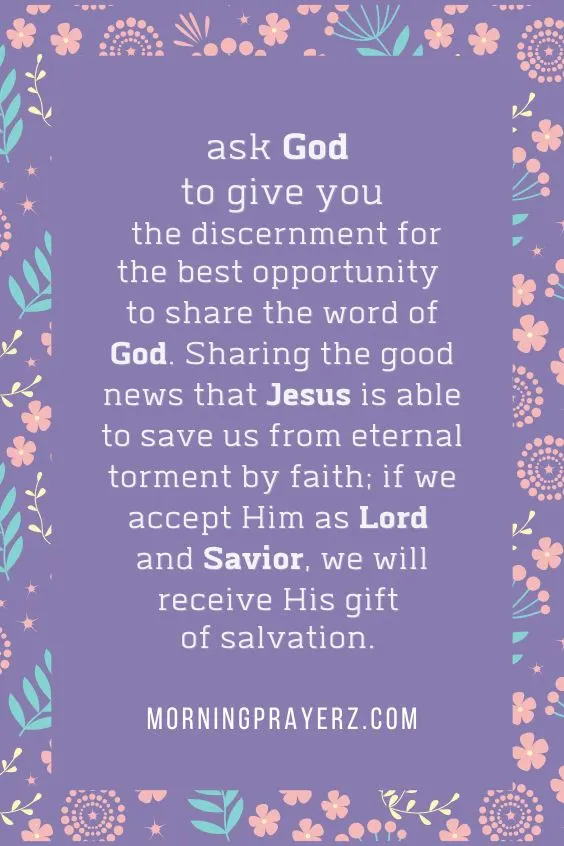 ask God to give you the discernment for the best opportunity to share the word of God. Sharing the good news that Jesus is able to save us from eternal torment by faith; if we accept Him as Lord and Savior, we will receive His gift of salvation.