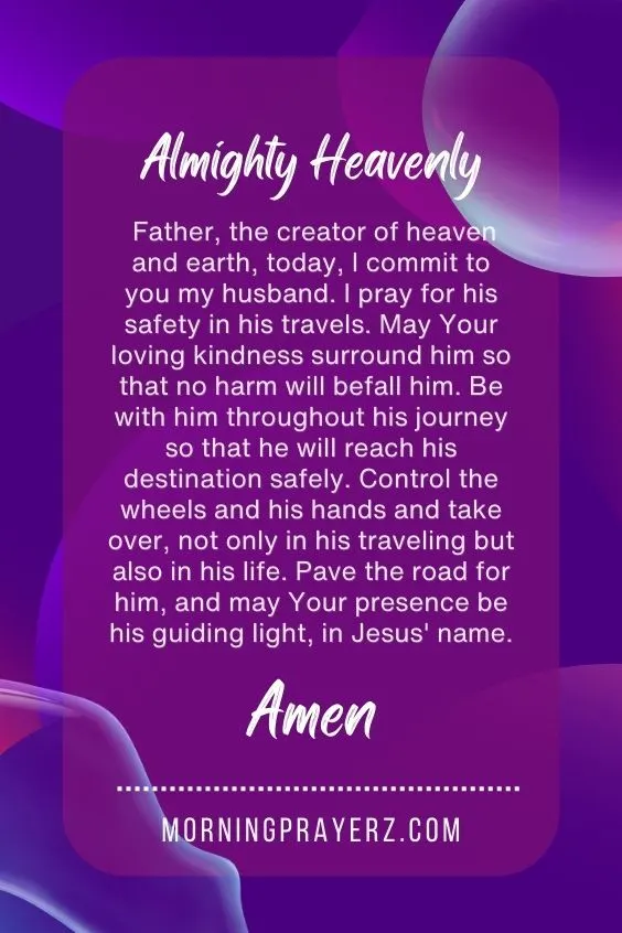 Almighty Heavenly Father, the creator of heaven and earth, today, I commit to you my husband. I pray for his safety in his travels. May Your loving kindness surround him so that no harm will befall him. Be with him throughout his journey so that he will reach his destination safely. Control the wheels and his hands and take over, not only in his traveling but also in his life. Pave the road for him, and may Your presence be his guiding light, in Jesus' name. Amen.