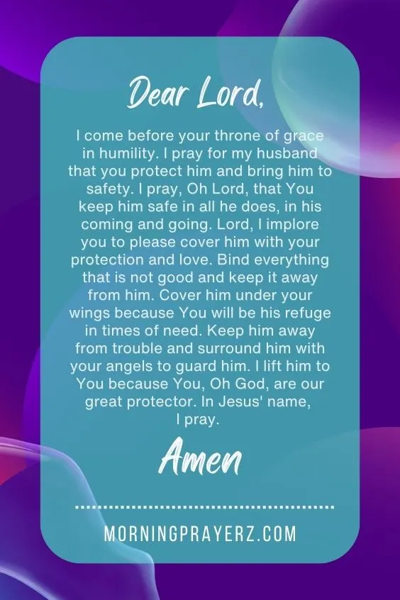 Dear Lord, I come before your throne of grace in humility. I pray for my husband that you protect him and bring him to safety. I pray, Oh Lord, that You keep him safe in all he does, in his coming and going. Lord, I implore you to please cover him with your protection and love. Bind everything that is not good and keep it away from him. Cover him under your wings because You will be his refuge in times of need. Keep him away from trouble and surround him with your angels to guard him. I lift him to You because You, Oh God, are our great protector. In Jesus' name, I pray. Amen.