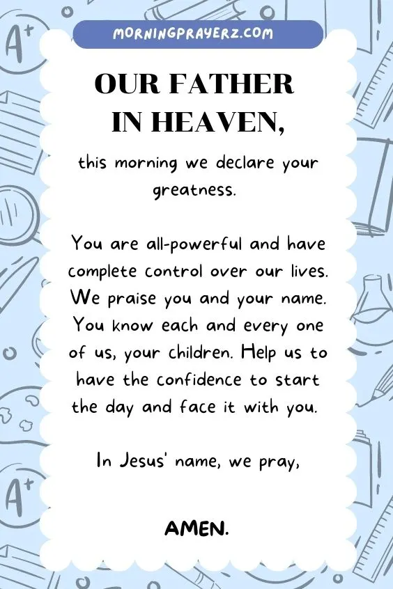 Our Father in heaven, this morning we declare your greatness. You are all-powerful and have complete control over our lives. We praise you and your name. You know each and every one of us, your children. Help us to have the confidence to start the day and face it with you. In Jesus' name, we pray, Amen.