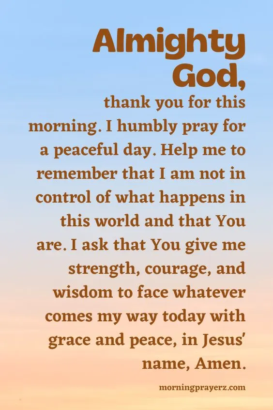 Almighty God, thank you for this morning. I humbly pray for a peaceful day. Help me to remember that I am not in control of what happens in this world and that You are. I ask that You give me strength, courage, and wisdom to face whatever comes my way today with grace and peace, in Jesus' name, Amen.