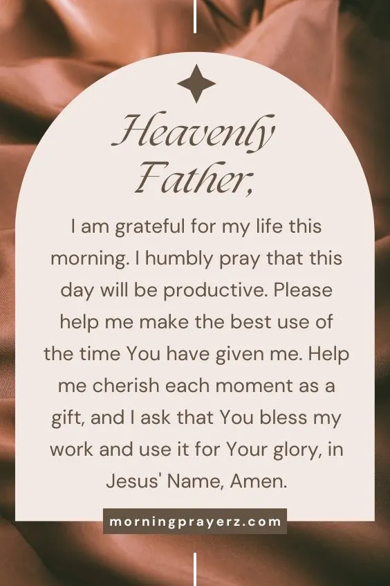 Heavenly Father, I am grateful for my life this morning. I humbly pray that this day will be productive. Please help me make the best use of the time You have given me. Help me cherish each moment as a gift, and I ask that You bless my work and use it for Your glory, in Jesus' Name, Amen.
