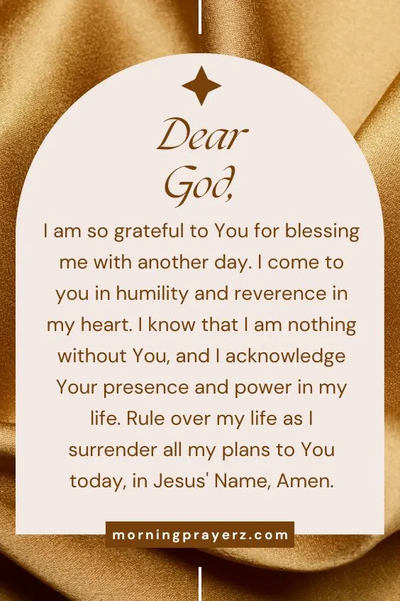 Dear God, I am so grateful to You for blessing me with another day. I come to you in humility and reverence in my heart. I know that I am nothing without You, and I acknowledge Your presence and power in my life. Rule over my life as I surrender all my plans to You today, in Jesus' Name, Amen.