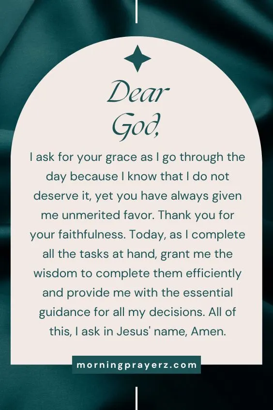 Dear God, I ask for your grace as I go through the day because I know that I do not deserve it, yet you have always given me unmerited favor. Thank you for your faithfulness. Today, as I complete all the tasks at hand, grant me the wisdom to complete them efficiently and provide me with the essential guidance for all my decisions. All of this, I ask in Jesus' name, Amen.
