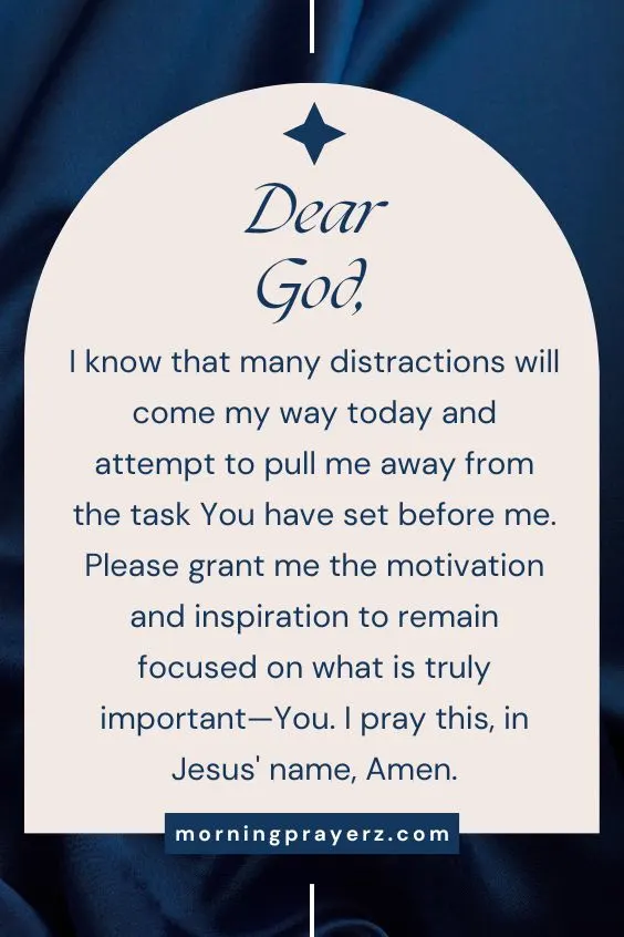 Dear God, I know that many distractions will come my way today and attempt to pull me away from the task You have set before me. Please grant me the motivation and inspiration to remain focused on what is truly important—You. I pray this, in Jesus' name, Amen.