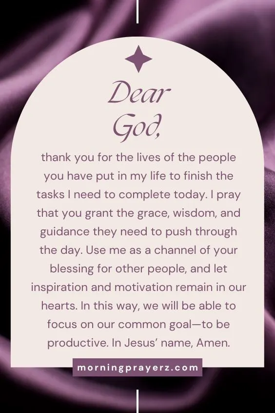 Dear God, thank you for the lives of the people you have put in my life to finish the tasks I need to complete today. I pray that you grant the grace, wisdom, and guidance they need to push through the day. Use me as a channel of your blessing for other people, and let inspiration and motivation remain in our hearts. In this way, we will be able to focus on our common goal—to be productive. In Jesus’ name, Amen.