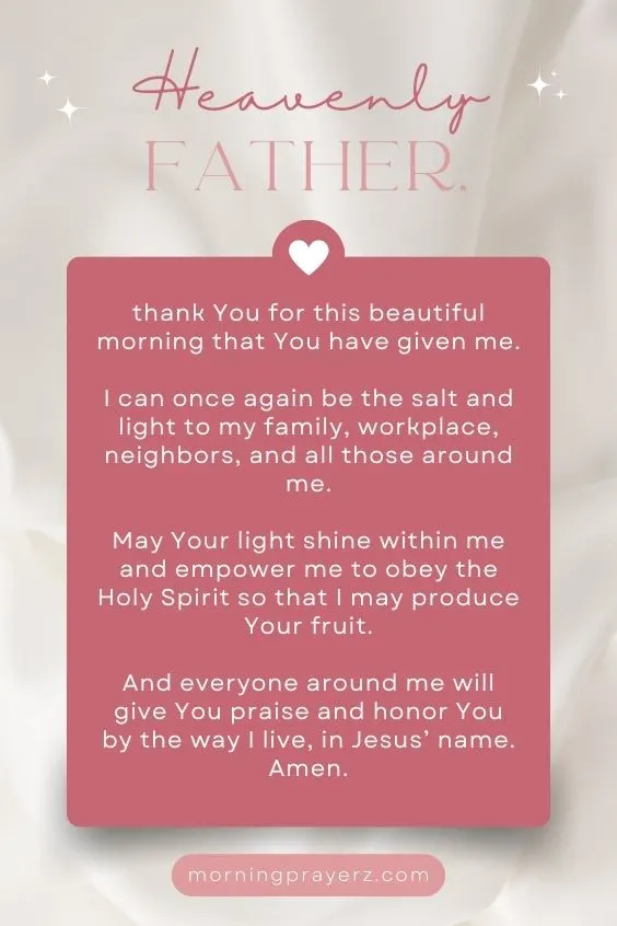 Heavenly Father, thank You for this beautiful morning that You have given me. I can once again be the salt and light to my family, workplace, neighbors, and all those around me. May Your light shine within me and empower me to obey the Holy Spirit so that I may produce Your fruit. And everyone around me will give You praise and honor You by the way I live, in Jesus&rsquo; name. Amen.