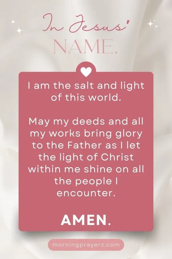 In Jesus&rsquo; name, I am the salt and light of this world. May my deeds and all my works bring glory to the Father as I let the light of Christ within me shine on all the people I encounter. Amen.