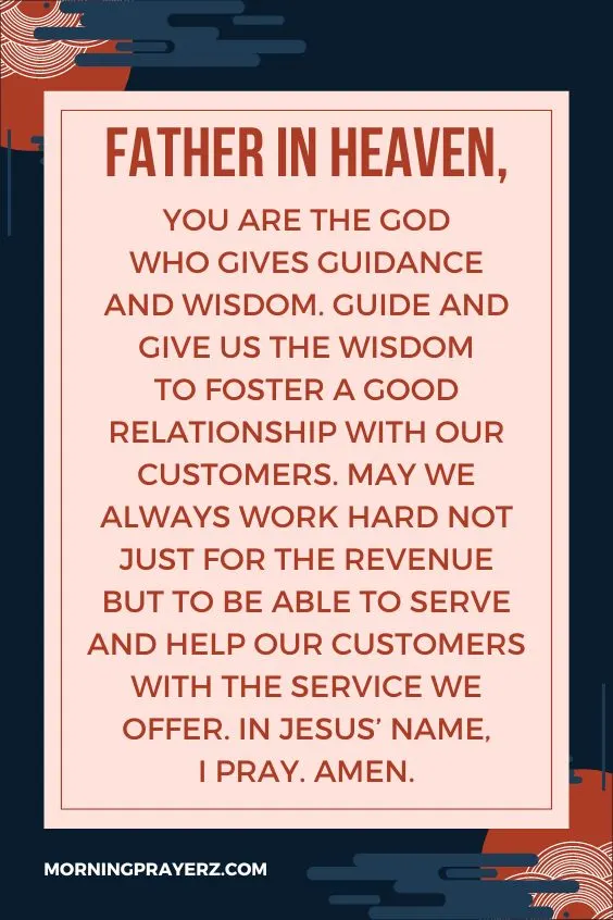 Father in heaven, You are the God Who gives guidance and wisdom. Guide and give us the wisdom to foster a good relationship with our customers. May we always work hard not just for the revenue but to be able to serve and help our customers with the service we offer. In Jesus&rsquo; name, I pray. Amen.