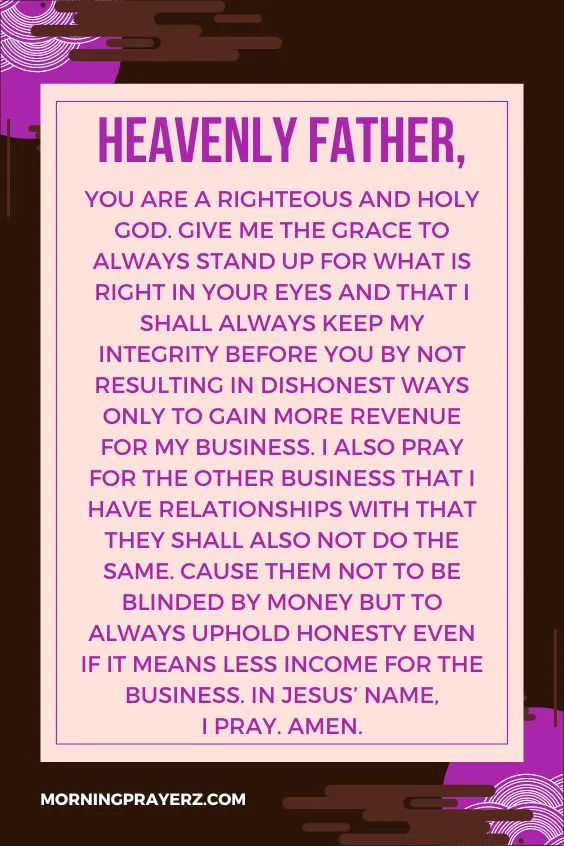Heavenly Father, You are a righteous and holy God. Give me the grace to always stand up for what is right in Your eyes and that I shall always keep my integrity before You by not resulting in dishonest ways only to gain more revenue for my business. I also pray for the other business that I have relationships with that they shall also not do the same. Cause them not to be blinded by money but to always uphold honesty even if it means less income for the business. In Jesus&rsquo; name, I pray. Amen.