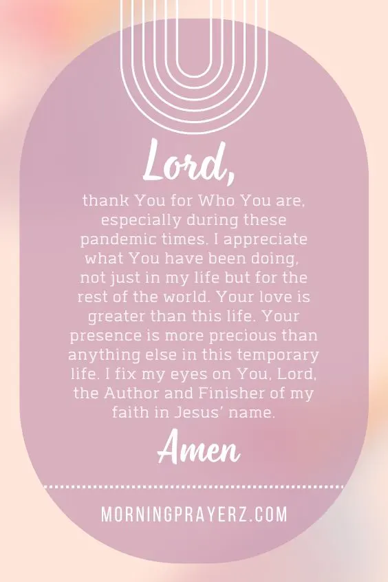 Lord, thank You for Who You are, especially during these pandemic times. I appreciate what You have been doing, not just in my life but for the rest of the world. Your love is greater than this life. Your presence is more precious than anything else in this temporary life. I fix my eyes on You, Lord, the Author and Finisher of my faith in Jesus&rsquo; name. Amen.