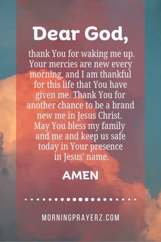 Dear God, thank You for waking me up. Your mercies are new every morning, and I am thankful for this life that You have given me. Thank You for another chance to be a brand new me in Jesus Christ. May You bless my family and me and keep us safe today in Your presence in Jesus&rsquo; name. Amen.