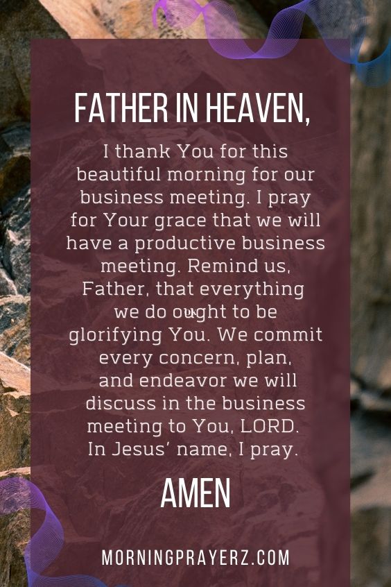Father in heaven, I thank You for this beautiful morning for our business meeting. I pray for Your grace that we will have a productive business meeting. Remind us, Father, that everything we do ought to be glorifying You. We commit every concern, plan, and endeavor we will discuss in the business meeting to You, LORD. In Jesus’ name, I pray. Amen.
