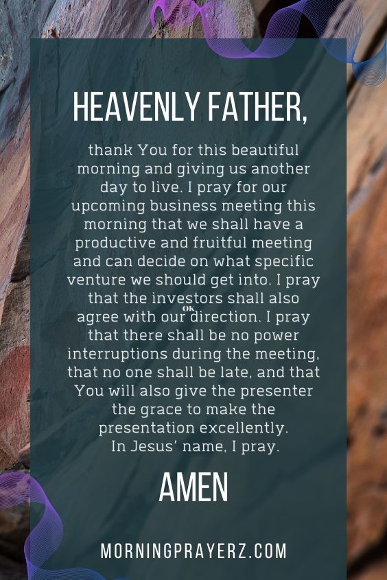 Heavenly Father, thank You for this beautiful morning and giving us another day to live. I pray for our upcoming business meeting this morning that we shall have a productive and fruitful meeting and can decide on what specific venture we should get into. I pray that the investors shall also agree with our direction. I pray that there shall be no power interruptions during the meeting, that no one shall be late, and that You will also give the presenter the grace to make the presentation excellently. In Jesus’ name, I pray. Amen.