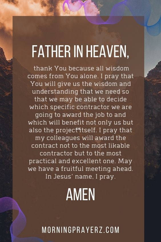 Father in heaven, thank You because all wisdom comes from You alone. I pray that You will give us the wisdom and understanding that we need so that we may be able to decide which specific contractor we are going to award the job to and which will benefit not only us but also the project itself. I pray that my colleagues will award the contract not to the most likable contractor but to the most practical and excellent one. May we have a fruitful meeting ahead. In Jesus’ name, I pray. Amen.