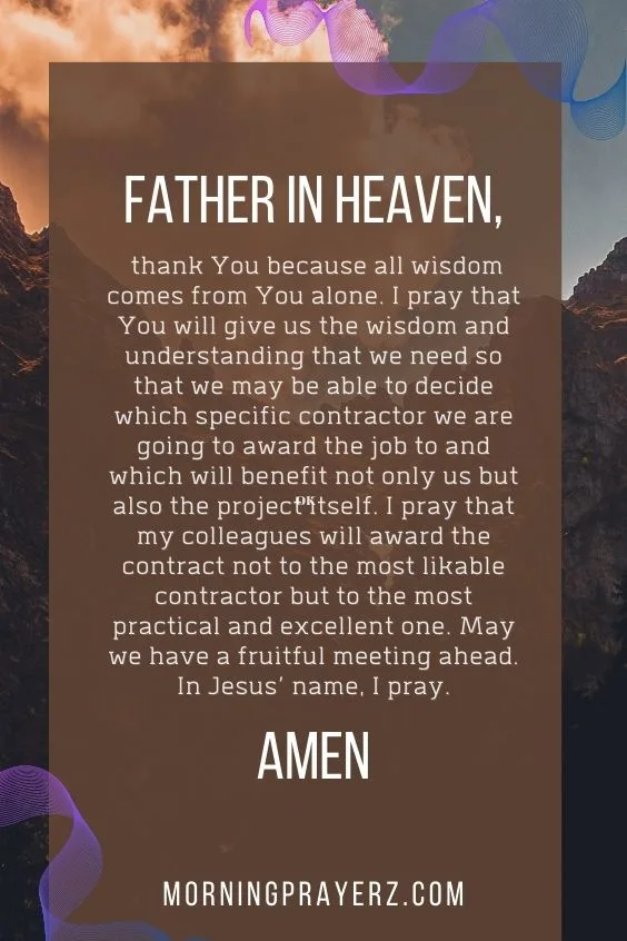 Father in heaven, thank You because all wisdom comes from You alone. I pray that You will give us the wisdom and understanding that we need so that we may be able to decide which specific contractor we are going to award the job to and which will benefit not only us but also the project itself. I pray that my colleagues will award the contract not to the most likable contractor but to the most practical and excellent one. May we have a fruitful meeting ahead. In Jesus’ name, I pray. Amen.