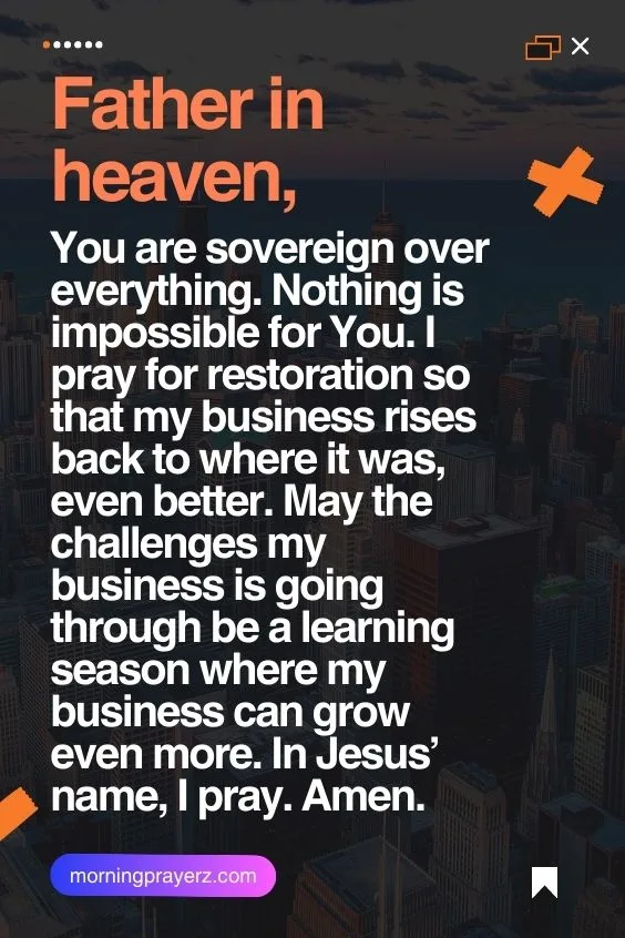 Father in heaven, You are sovereign over everything. Nothing is impossible for You. I pray for restoration so that my business rises back to where it was, even better. May the challenges my business is going through be a learning season where my business can grow even more. In Jesus&rsquo; name, I pray. Amen.