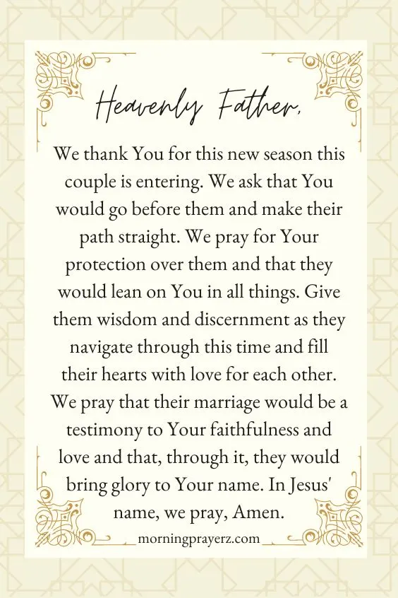 Heavenly Father,We thank You for this new season this couple is entering. We ask that You would go before them and make their path straight. We pray for Your protection over them and that they would lean on You in all things. Give them wisdom and discernment as they navigate through this time and fill their hearts with love for each other. We pray that their marriage would be a testimony to Your faithfulness and love and that, through it, they would bring glory to Your name. In Jesus' name, we pray, Amen.