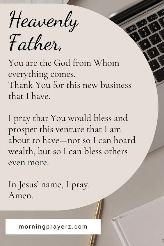 Heavenly Father, You are the God from Whom everything comes. Thank You for this new business that I have. I pray that You would bless and prosper this venture that I am about to have&mdash;not so I can hoard wealth, but so I can bless others even more. In Jesus&rsquo; name, I pray. Amen.