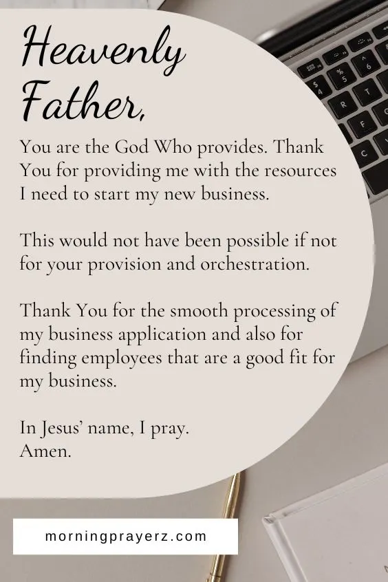 Heavenly Father, You are the God Who provides. Thank You for providing me with the resources I need to start my new business. This would not have been possible if not for your provision and orchestration. Thank You for the smooth processing of my business application and also for finding employees that are a good fit for my business. In Jesus&rsquo; name, I pray. Amen.