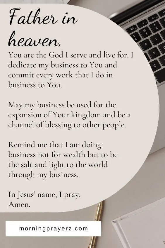 Father in heaven, You are the God I serve and live for. I dedicate my business to You and commit every work that I do in business to You. May my business be used for the expansion of Your kingdom and be a channel of blessing to other people. Remind me that I am doing business not for wealth but to be the salt and light to the world through my business. In Jesus&rsquo; name, I pray. Amen.