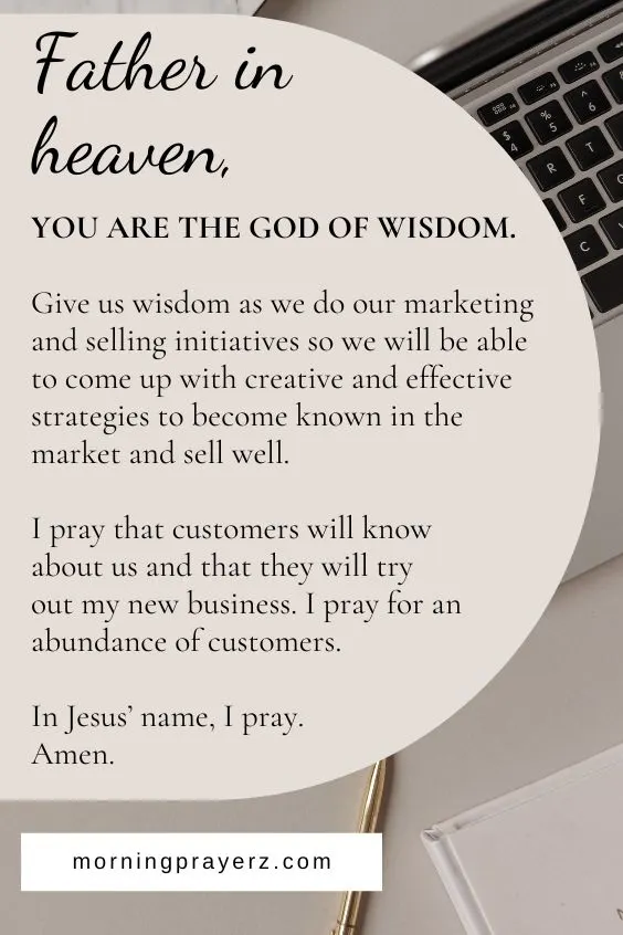 Father in heaven, You are the God of wisdom. Give us wisdom as we do our marketing and selling initiatives so we will be able to come up with creative and effective strategies to become known in the market and sell well. I pray that customers will know about us and that they will try out my new business. I pray for an abundance of customers. In Jesus&rsquo; name, I pray. Amen.