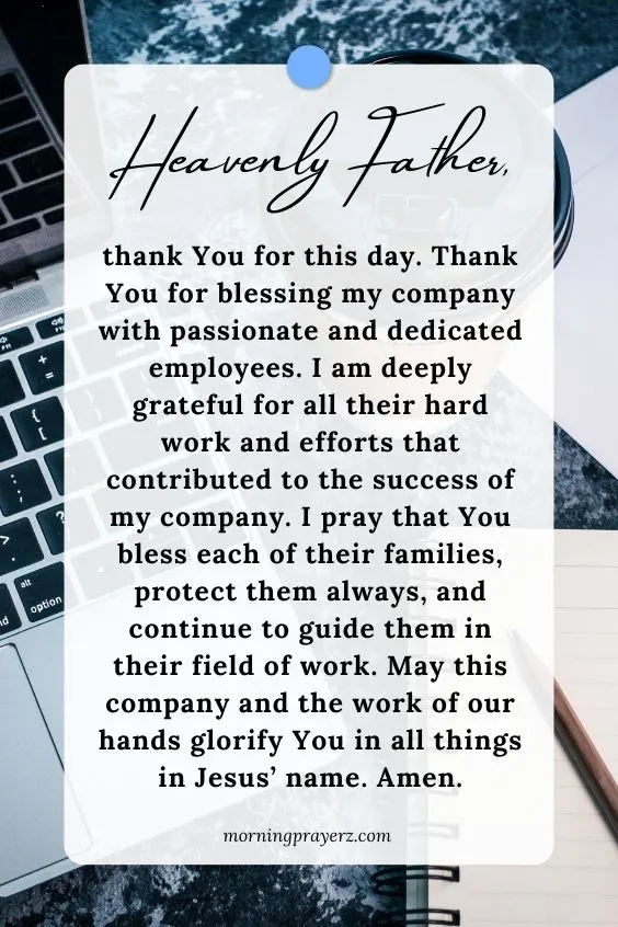 Heavenly Father, thank You for this day. Thank You for blessing my company with passionate and dedicated employees. I am deeply grateful for all their hard work and efforts that contributed to the success of my company. I pray that You bless each of their families, protect them always, and continue to guide them in their field of work. May this company and the work of our hands glorify You in all things in Jesus&rsquo; name. Amen.