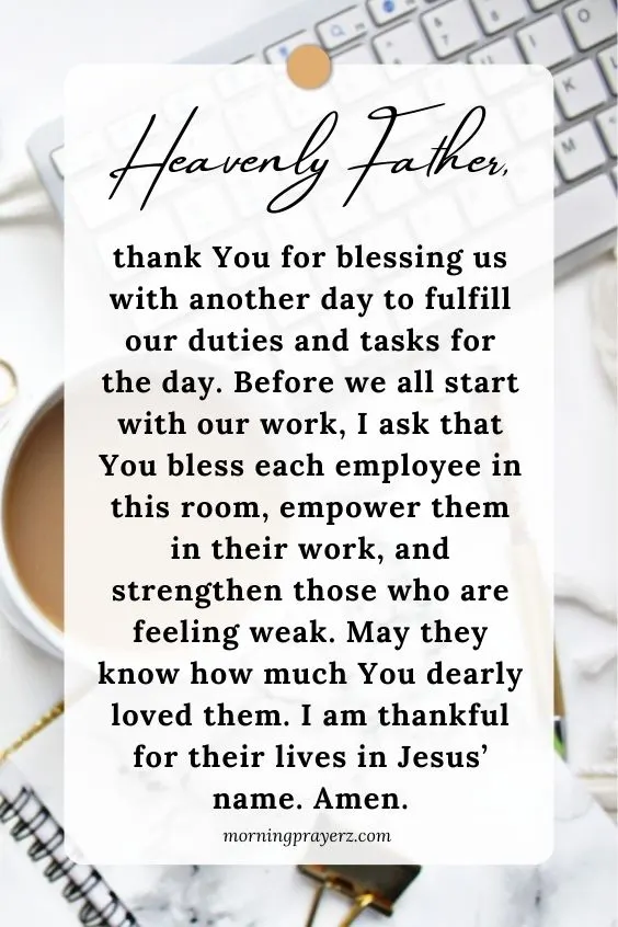 Heavenly Father, thank You for blessing us with another day to fulfill our duties and tasks for the day. Before we all start with our work, I ask that You bless each employee in this room, empower them in their work, and strengthen those who are feeling weak. May they know how much You dearly loved them. I am thankful for their lives in Jesus&rsquo; name. Amen.