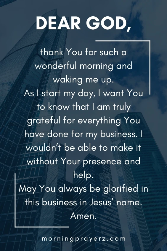 Dear God, thank You for such a wonderful morning and waking me up. As I start my day, I want You to know that I am truly grateful for everything You have done for my business. I wouldn&rsquo;t be able to make it without Your presence and help. May You always be glorified in this business in Jesus&rsquo; name. Amen.