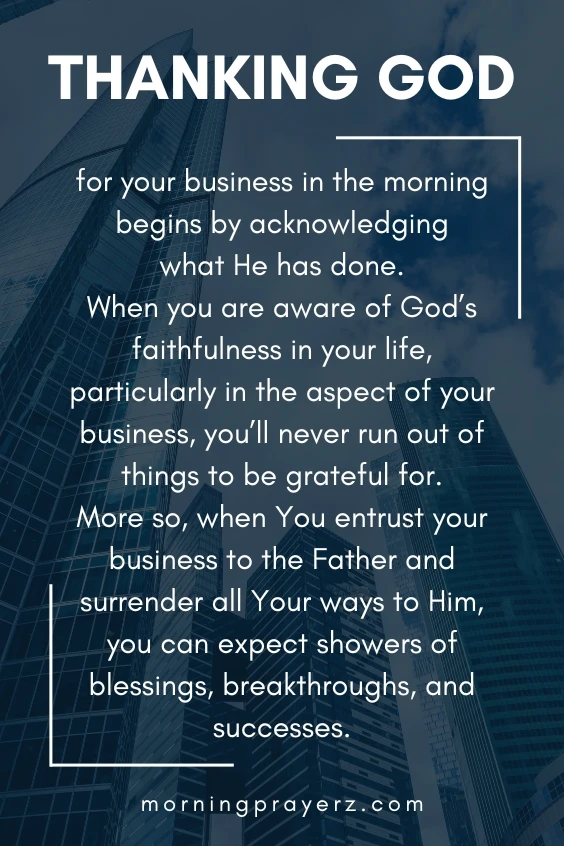 Thanking God for your business in the morning begins by acknowledging what He has done. When you are aware of God&rsquo;s faithfulness in your life, particularly in the aspect of your business, you&rsquo;ll never run out of things to be grateful for. More so, when You entrust your business to the Father and surrender all Your ways to Him, you can expect showers of blessings, breakthroughs, and successes.