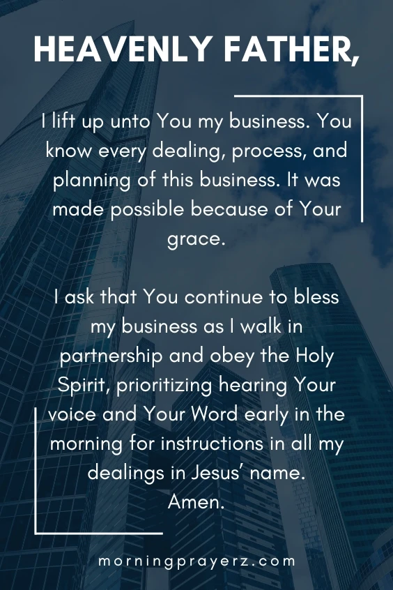 Heavenly Father, I lift up unto You my business. You know every dealing, process, and planning of this business. It was made possible because of Your grace. I ask that You continue to bless my business as I walk in partnership and obey the Holy Spirit, prioritizing hearing Your voice and Your Word early in the morning for instructions in all my dealings in Jesus&rsquo; name. Amen.
