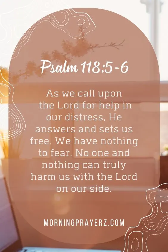 Psalm 118:5-6 KJVAs we call upon the Lord for help in our distress, He answers and sets us free. We have nothing to fear. No one and nothing can truly harm us with the Lord on our side.