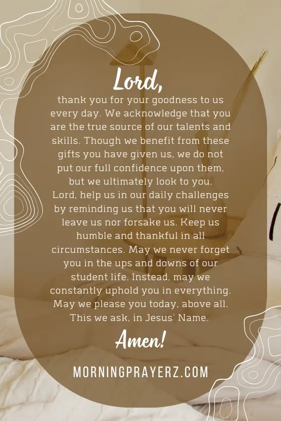 Lord, thank you for your goodness to us every day. We acknowledge that you are the true source of our talents and skills. Though we benefit from these gifts you have given us, we do not put our full confidence upon them, but we ultimately look to you.Lord, help us in our daily challenges by reminding us that you will never leave us nor forsake us. Keep us humble and thankful in all circumstances. May we never forget you in the ups and downs of our student life. Instead, may we constantly uphold you in everything. May we please you today, above all. This we ask, in Jesus' Name. Amen!