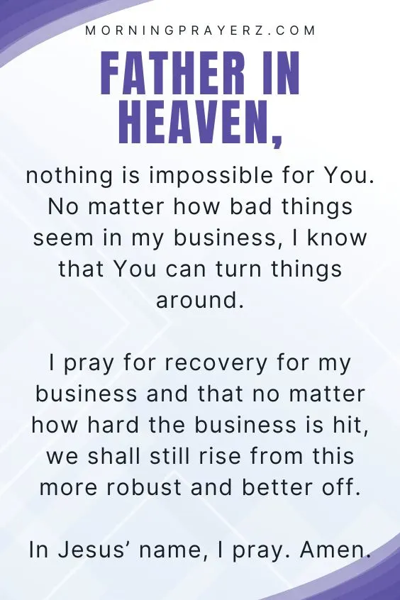 Father in heaven, nothing is impossible for You. No matter how bad things seem in my business, I know that You can turn things around. I pray for recovery for my business and that no matter how hard the business is hit, we shall still rise from this more robust and better off. In Jesus&rsquo; name, I pray. Amen.