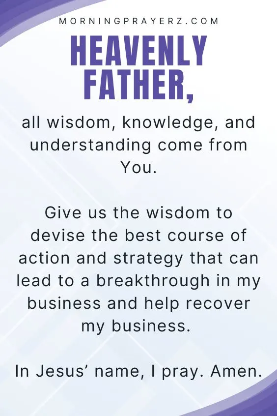 Heavenly Father, all wisdom, knowledge, and understanding come from You. Give us the wisdom to devise the best course of action and strategy that can lead to a breakthrough in my business and help recover my business. In Jesus&rsquo; name, I pray. Amen.