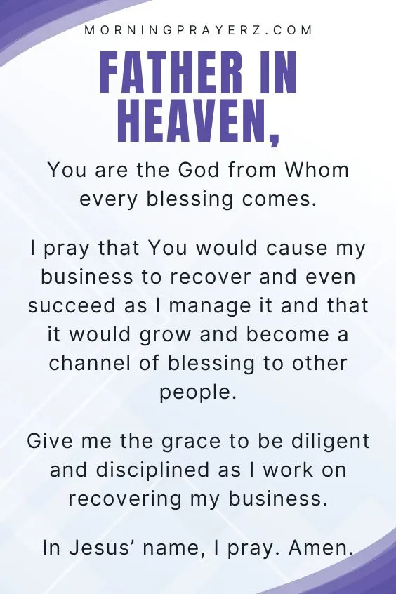 Father in heaven, You are the God from Whom every blessing comes. I pray that You would cause my business to recover and even succeed as I manage it and that it would grow and become a channel of blessing to other people. Give me the grace to be diligent and disciplined as I work on recovering my business. In Jesus&rsquo; name, I pray. Amen.