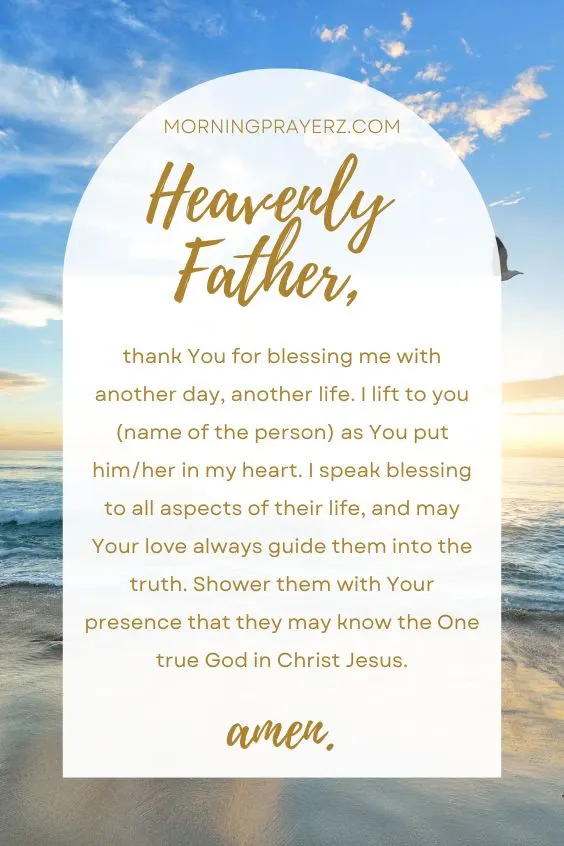 Heavenly Father, thank You for blessing me with another day, another life. I lift to you (name of the person) as You put him/her in my heart. I speak blessing to all aspects of their life, and may Your love always guide them into the truth. Shower them with Your presence that they may know the One true God in Christ Jesus. Amen.