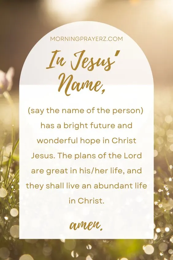 In Jesus&rsquo; name, (say the name of the person) has a bright future and wonderful hope in Christ Jesus. The plans of the Lord are great in his/her life, and they shall live an abundant life in Christ. Amen. 