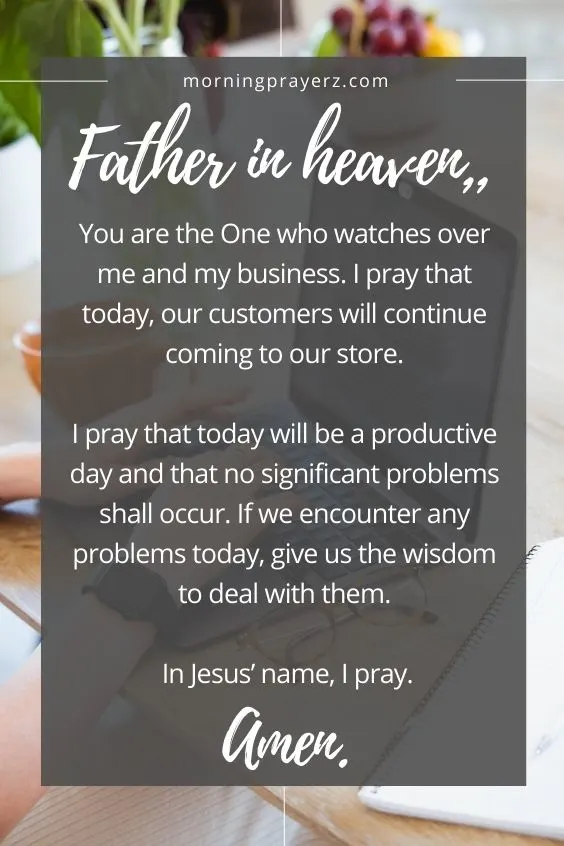 Father in heaven, You are the One who watches over me and my business. I pray that today, our customers will continue coming to our store. I pray that today will be a productive day and that no significant problems shall occur. If we encounter any problems today, give us the wisdom to deal with them. In Jesus&rsquo; name, I pray. Amen.