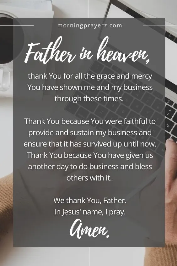 Father in heaven, thank You for all the grace and mercy You have shown me and my business through these times. Thank You because You were faithful to provide and sustain my business and ensure that it has survived up until now. Thank You because You have given us another day to do business and bless others with it. We thank You, Father. In Jesus' name, I pray. Amen.