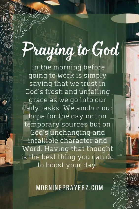 Praying to God in the morning before going to work is simply saying that we trust in God's fresh and unfailing grace as we go into our daily tasks. We anchor our hope for the day not on temporary sources but on God's unchanging and infallible character and Word. Having that thought is the best thing you can do to boost your day.