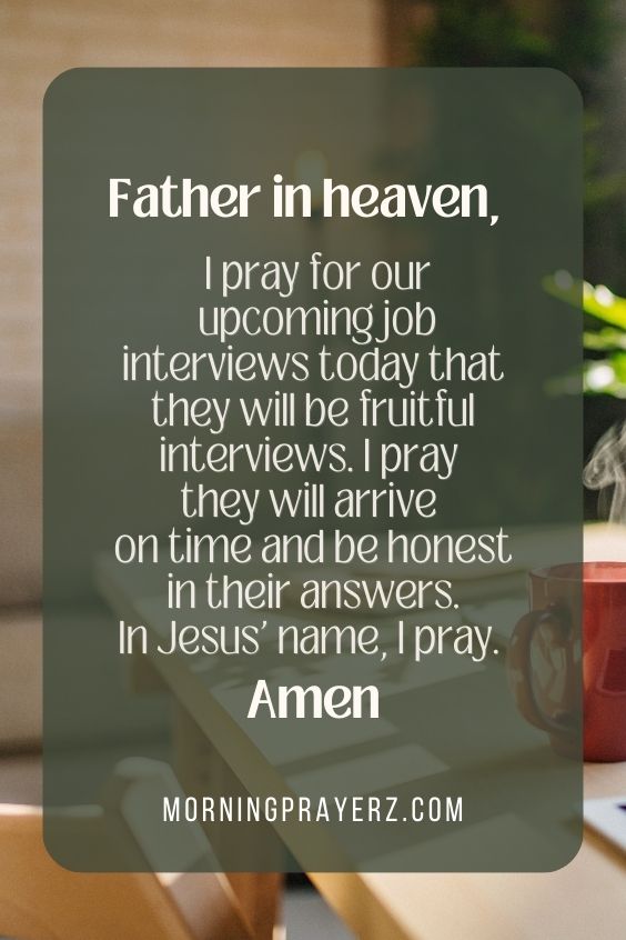 Father in heaven, I pray for our upcoming job interviews today that they will be fruitful interviews. I pray they will arrive on time and be honest in their answers. In Jesus' name, I pray. Amen.