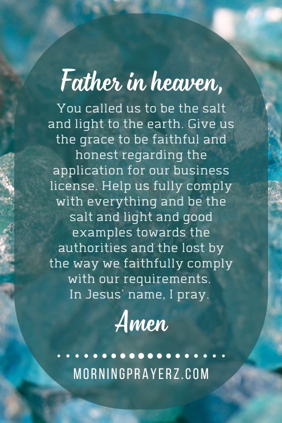 Father in heaven, You called us to be the salt and light to the earth. Give us the grace to be faithful and honest regarding the application for our business license. Help us fully comply with everything and be the salt and light and good examples towards the authorities and the lost by the way we faithfully comply with our requirements. In Jesus' name, I pray. Amen.
