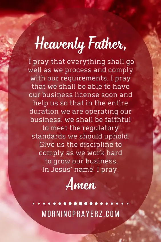 Heavenly Father, I pray that everything shall go well as we process and comply with our requirements. I pray that we shall be able to have our business license soon and help us so that in the entire duration we are operating our business, we shall be faithful to meet the regulatory standards we should uphold. Give us the discipline to comply as we work hard to grow our business. In Jesus' name, I pray. Amen.