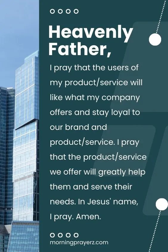 Heavenly Father, I pray that the users of my product/service will like what my company offers and stay loyal to our brand and product/service. I pray that the product/service we offer will greatly help them and serve their needs. In Jesus' name, I pray. Amen.