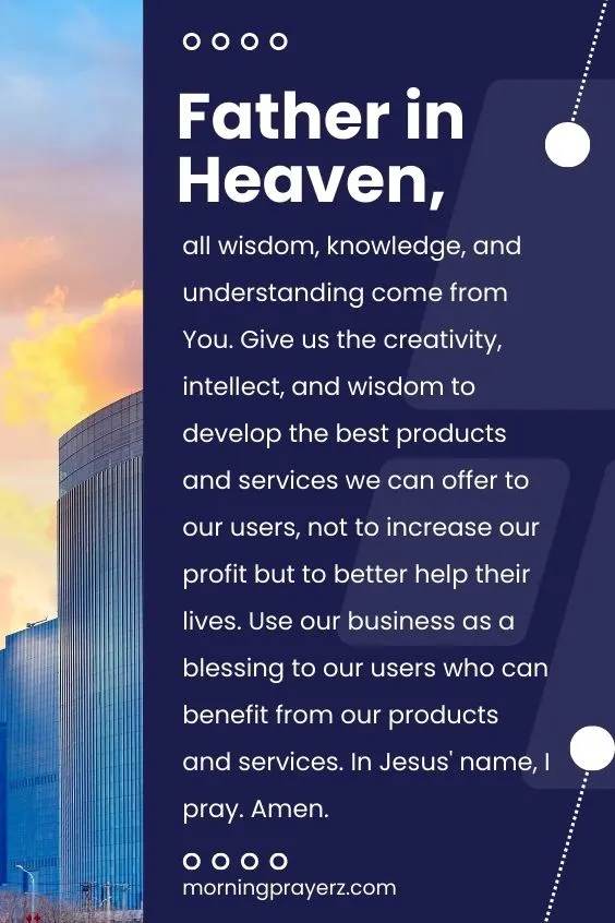 Father in Heaven, all wisdom, knowledge, and understanding come from You. Give us the creativity, intellect, and wisdom to develop the best products and services we can offer to our users, not to increase our profit but to better help their lives. Use our business as a blessing to our users who can benefit from our products and services. In Jesus' name, I pray. Amen.