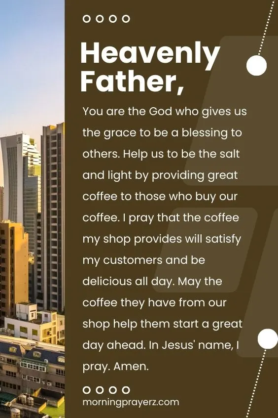 Heavenly Father, You are the God who gives us the grace to be a blessing to others. Help us to be the salt and light by providing great coffee to those who buy our coffee. I pray that the coffee my shop provides will satisfy my customers and be delicious all day. May the coffee they have from our shop help them start a great day ahead. In Jesus' name, I pray. Amen.