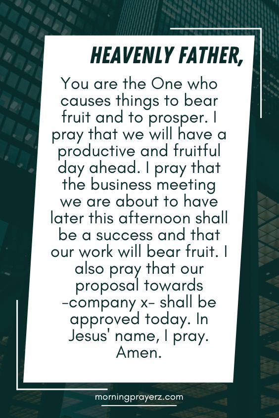 Heavenly Father, You are the One who causes things to bear fruit and to prosper. I pray that we will have a productive and fruitful day ahead. I pray that the business meeting we are about to have later this afternoon shall be a success and that our work will bear fruit. I also pray that our proposal towards -company x- shall be approved today. In Jesus' name, I pray. Amen.