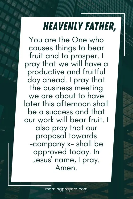 Heavenly Father, You are the One who causes things to bear fruit and to prosper. I pray that we will have a productive and fruitful day ahead. I pray that the business meeting we are about to have later this afternoon shall be a success and that our work will bear fruit. I also pray that our proposal towards -company x- shall be approved today. In Jesus' name, I pray. Amen.